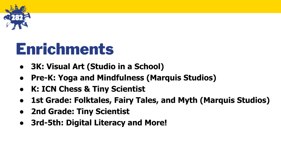 Enrichments: 
3K: Visual Art (Studio in a School)
Pre-K: Yoga and Mindfulness (Marquis Studios)
K: ICN Chess & Tiny Scientist
1st Grade: Folktales, Fairy Tales, and Myth (Marquis Studios)
2nd Grade: Tiny Scientist
3rd-5th: Digital Literacy and More!